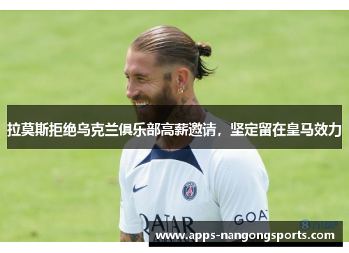 拉莫斯拒绝乌克兰俱乐部高薪邀请，坚定留在皇马效力