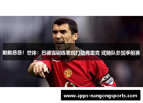 勤勤恳恳！世体：巴德吉训练表现打动弗里克 或随队参加季前赛